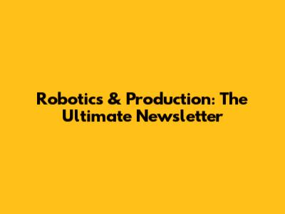 Robotics & Production: The Ultimate Newsletter