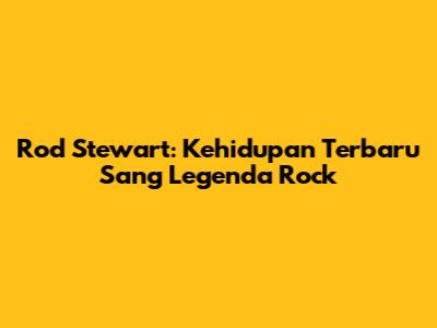 Rod Stewart: Kehidupan Terbaru Sang Legenda Rock