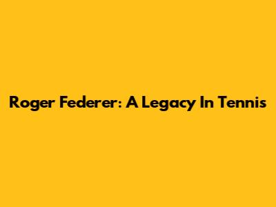 Roger Federer: A Legacy In Tennis