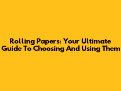 Rolling Papers: Your Ultimate Guide To Choosing And Using Them