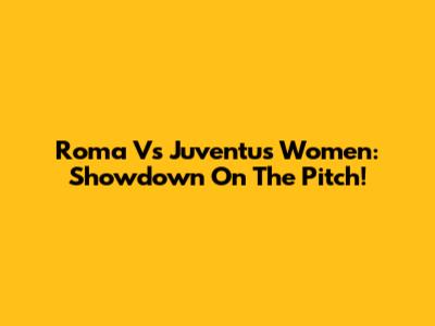Roma Vs Juventus Women: Showdown On The Pitch!