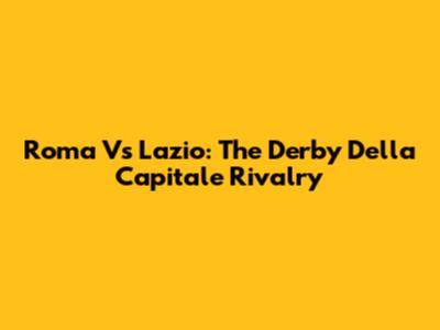 Roma Vs Lazio: The Derby Della Capitale Rivalry