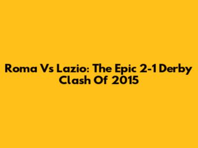 Roma Vs Lazio: The Epic 2-1 Derby Clash Of 2015