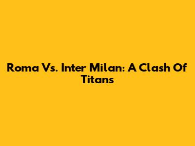 Roma Vs. Inter Milan: A Clash Of Titans