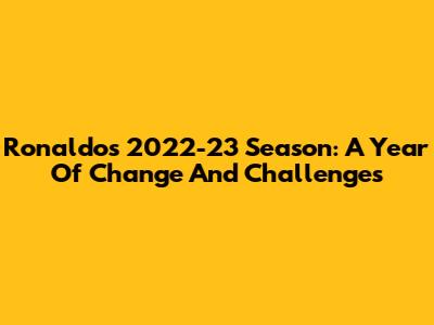 Ronaldo's 2022-23 Season: A Year Of Change And Challenges