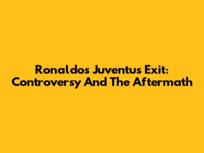 Ronaldo's Juventus Exit: Controversy And The Aftermath