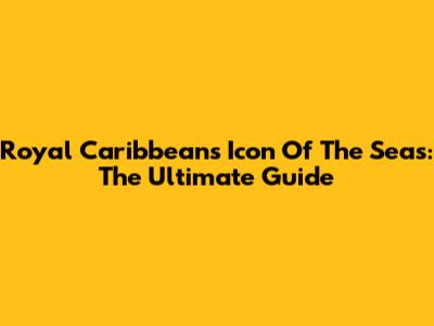 Royal Caribbean's Icon Of The Seas: The Ultimate Guide