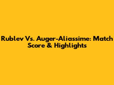 Rublev Vs. Auger-Aliassime: Match Score & Highlights