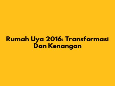 Rumah Uya 2016: Transformasi Dan Kenangan
