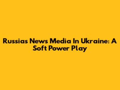 Russia's News Media In Ukraine: A Soft Power Play