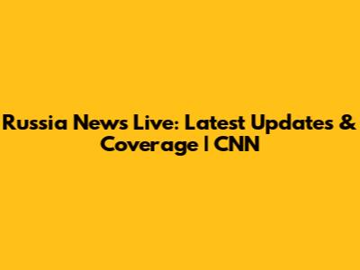 Russia News Live: Latest Updates & Coverage | CNN