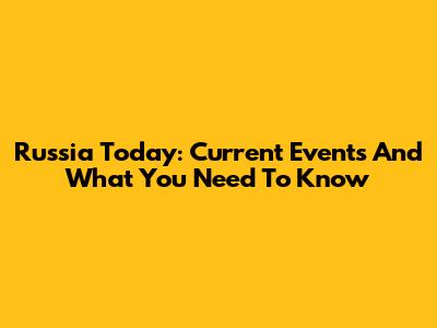 Russia Today: Current Events And What You Need To Know
