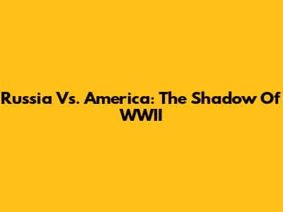 Russia Vs. America: The Shadow Of WWII