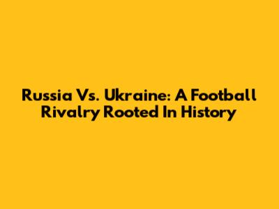 Russia Vs. Ukraine: A Football Rivalry Rooted In History
