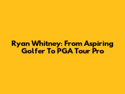 Ryan Whitney: From Aspiring Golfer To PGA Tour Pro