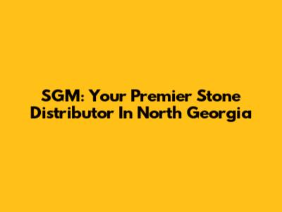 SGM: Your Premier Stone Distributor In North Georgia