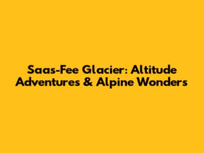 Saas-Fee Glacier: Altitude Adventures & Alpine Wonders