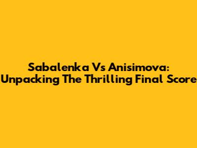 Sabalenka Vs Anisimova: Unpacking The Thrilling Final Score
