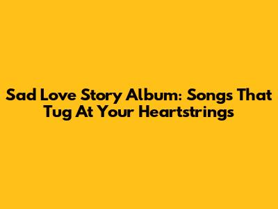 Sad Love Story Album: Songs That Tug At Your Heartstrings