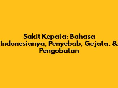 Sakit Kepala: Bahasa Indonesianya, Penyebab, Gejala, & Pengobatan