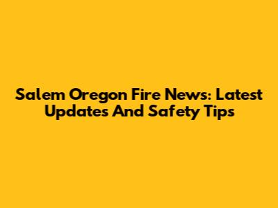 Salem Oregon Fire News: Latest Updates And Safety Tips