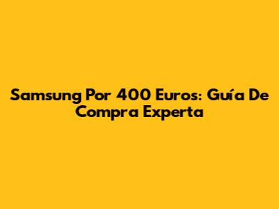 Samsung Por 400 Euros: Guía De Compra Experta