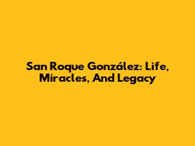 San Roque González: Life, Miracles, And Legacy