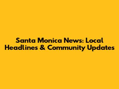 Santa Monica News: Local Headlines & Community Updates