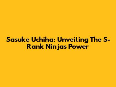 Sasuke Uchiha: Unveiling The S-Rank Ninja's Power