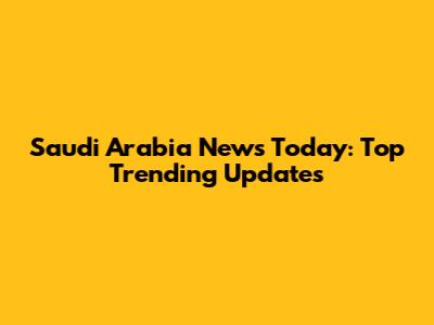 Saudi Arabia News Today: Top Trending Updates