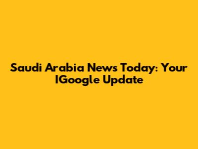 Saudi Arabia News Today: Your IGoogle Update