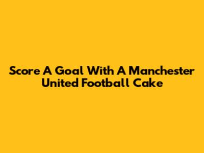 Score A Goal With A Manchester United Football Cake
