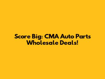 Score Big: CMA Auto Parts Wholesale Deals!