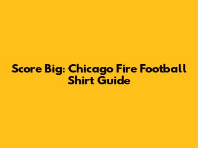 Score Big: Chicago Fire Football Shirt Guide