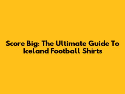 Score Big: The Ultimate Guide To Iceland Football Shirts