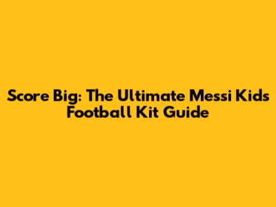 Score Big: The Ultimate Messi Kids Football Kit Guide