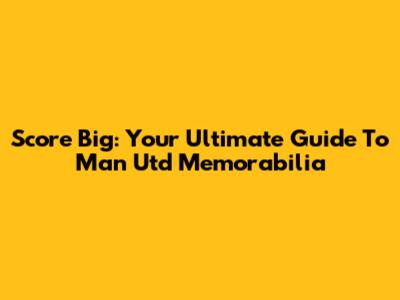 Score Big: Your Ultimate Guide To Man Utd Memorabilia