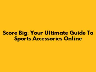 Score Big: Your Ultimate Guide To Sports Accessories Online