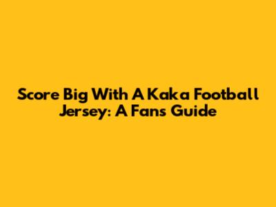 Score Big With A Kaka Football Jersey: A Fan's Guide