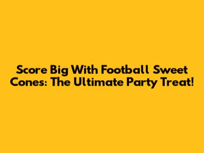 Score Big With Football Sweet Cones: The Ultimate Party Treat!