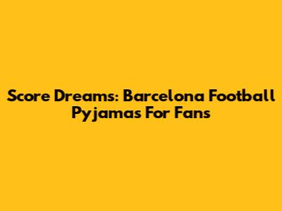 Score Dreams: Barcelona Football Pyjamas For Fans