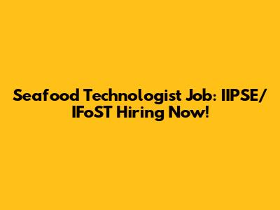 Seafood Technologist Job: IIPSE/IFoST Hiring Now!