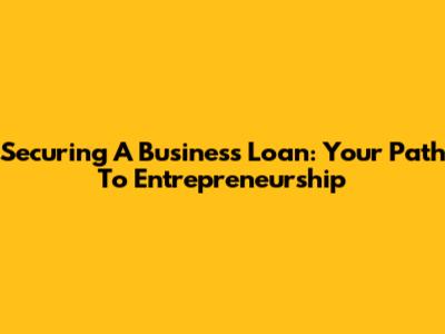 Securing A Business Loan: Your Path To Entrepreneurship