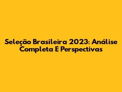 Seleção Brasileira 2023: Análise Completa E Perspectivas