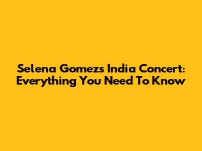 Selena Gomez's India Concert: Everything You Need To Know