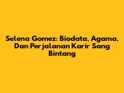 Selena Gomez: Biodata, Agama, Dan Perjalanan Karir Sang Bintang