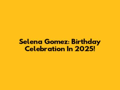 Selena Gomez: Birthday Celebration In 2025!