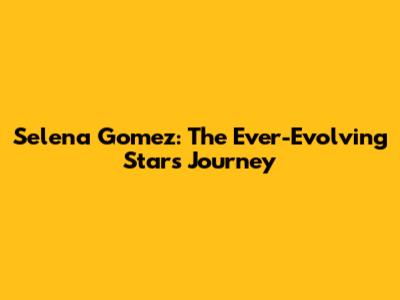 Selena Gomez: The Ever-Evolving Star's Journey