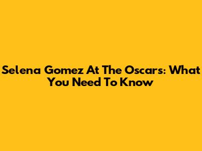 Selena Gomez At The Oscars: What You Need To Know