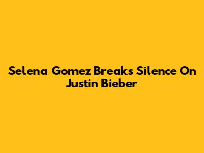 Selena Gomez Breaks Silence On Justin Bieber